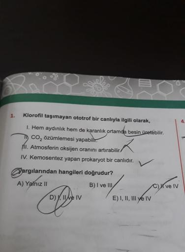 1.
Klorofil taşımayan ototrof bir canlıyla ilgili olarak,
1. Hem aydınlık hem de karanlık ortamda besin üretebilir.
CO₂ özümlemesi yapabilir.
1. Atmosferin oksijen oranını artırabilir.
IV. Kemosentez yapan prokaryot bir canlıdır.
Yargılarından hangileri do