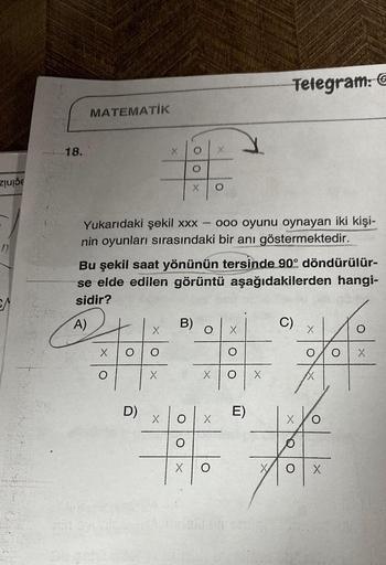 zuide
SA
18.
MATEMATİK
X
Yukarıdaki şekil xxx - ooo oyunu oynayan iki kişi-
nin oyunları sırasındaki bir anı göstermektedir.
O O
Bu şekil saat yönünün tersinde 90° döndürülür-
se elde edilen görüntü aşağıdakilerden hangi-
sidir?
A)
D)
X
X
B)
O
X
O
Y
X
X
Te