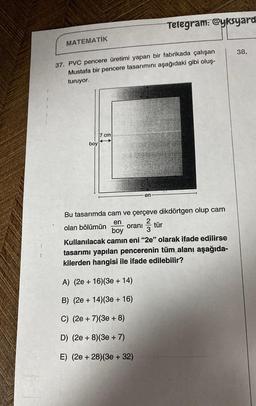 MATEMATİK
37. PVC pencere üretimi yapan bir fabrikada çalışan
Mustafa bir pencere tasarımını aşağıdaki gibi oluş-
turuyor.
boy
7 cm
Telegram: @yksyard
en
Bu tasarımda cam ve çerçeve dikdörtgen olup cam
2
en
olan bölümün
oranı ²/3 tür
boy
Kullanılacak camın eni "2e" olarak ifade edilirse
tasarımı yapılan pencerenin tüm alanı aşağıda-
kilerden hangisi ile ifade edilebilir?
A) (2e + 16)(3e + 14)
B) (2e + 14) (3e + 16)
C) (2e + 7)(3e + 8)
D) (2e + 8) (3e + 7)
E) (2e +28) (3e + 32)
38.