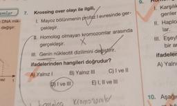 amlar
e DNA mik-
değişir:
ez
7.
Krossing over olayı ile ilgili,
1. Mayoz bölünmenin profaz I evresinde ger-
çekleşir.
II. Homolog olmayan kromozomlar arasında
gerçekleşir.
X
III. Genin nükleotit dizilimini değiştirir.
ifadelerinden hangileri doğrudur?
A) Yalnız I
B) Yalnız III
DI ve III
C) I ve II
E) I, II ve III
Ibomolea Kromozomler
9.
1. Karşılık
genler
II. Haplo
lar.
III. Eşeyl
bir an
ifadeler
A) Yalnı
O
10. Aşağı