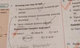 amlar
e DNA mik-
değişir:
ez
7.
Krossing over olayı ile ilgili,
1. Mayoz bölünmenin profaz I evresinde ger-
çekleşir.
II. Homolog olmayan kromozomlar arasında
gerçekleşir.
X
III. Genin nükleotit dizilimini değiştirir.
ifadelerinden hangileri doğrudur?
A) Yalnız I
B) Yalnız III
DI ve III
C) I ve II
E) I, II ve III
Ibomolea Kromozomler
9.
1. Karşılık
genler
II. Haplo
lar.
III. Eşeyl
bir an
ifadeler
A) Yalnı
O
10. Aşağı