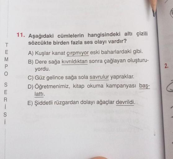 TEMPO
SERS
E
R
S
i
11. Aşağıdaki cümlelerin hangisindeki altı çizili
sözcükte birden fazla ses olayı vardır?
A) Kuşlar kanat çırpmıyor eski baharlardaki gibi.
B) Dere sağa kıvrıldıktan sonra çağlayan oluşturu-
yordu.
C) Güz gelince sağa sola savrulur yapra