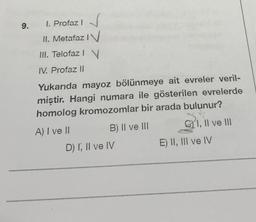 9. I. Profaz 1 √
I
II. Metafaz IV
III. Telofaz I V
IV. Profaz Il
Yukarıda mayoz bölünmeye ait evreler veril-
miştir. Hangi numara ile gösterilen evrelerde
homolog kromozomlar bir arada bulunur?
A) I ve II
B) II ve III
D) I, II ve IV
CI, II ve III
E) II, III ve IV