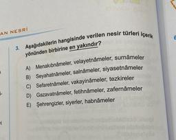 AN NESRİ
i-
vi
3. Aşağıdakilerin hangisinde verilen nesir türleri içerik
yönünden birbirine en yakındır?
A) Menakibnâmeler, velayetnâmeler, surnâmeler
B) Seyahatnâmeler, salnâmeler, siyasetnâmeler
C) Sefaretnâmeler, vakayinâmeler, tezkireler
D) Gazavatnâmeler, fetihnâmeler, zafernâmeler
E) Şehrengizler, siyerler, habnâmeler
6