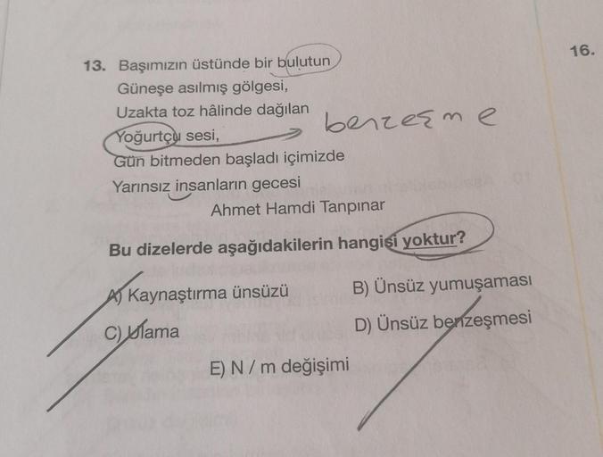 13. Başımızın üstünde bir bulutun
Güneşe asılmış gölgesi,
Uzakta toz hâlinde dağılan
Yoğurtçu sesi,
Gün bitmeden başladı içimizde
Yarınsız insanların gecesi
benzeşme
Ahmet Hamdi Tanpınar
Bu dizelerde aşağıdakilerin hangisi yoktur?
Kaynaştırma ünsüzü
C) lam