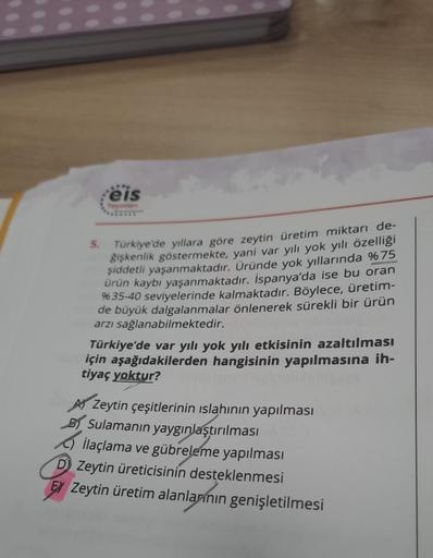 Feis
Yayınlan
5. Türkiye'de yıllara göre zeytin üretim miktarı de-
ğişkenlik göstermekte, yani var yılı yok yılı özelliği
şiddetli yaşanmaktadır. Üründe yok yıllarında %75
ürün kaybı yaşanmaktadır. İspanya'da ise bu oran
%35-40 seviyelerinde kalmaktadır. B