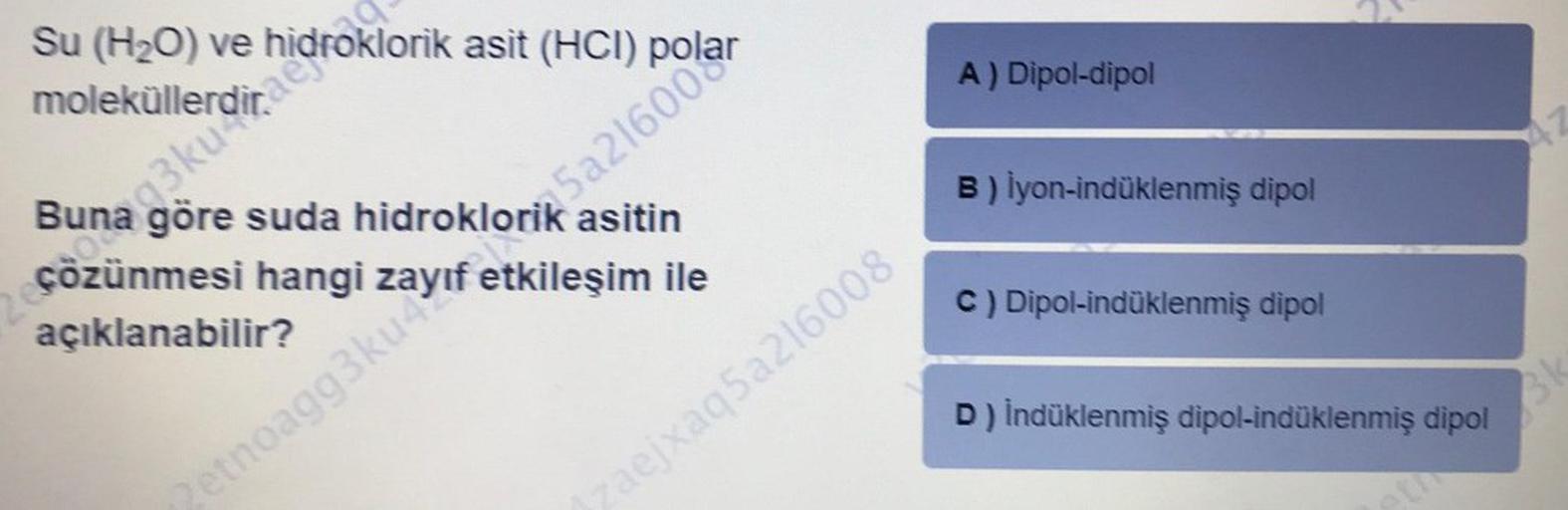 Su (H₂O) ve
moleküllerdirefoklorik asit (HCI) p
Buna göre suda hidroklorik asitin
çözünmesi hangi zayıf etkileşim ile
açıklanabilir?
una
A) Dipol-dipol
Zetnoagg3ku 5a21600
B) İyon-indüklenmiş dipol
c) Dipol-indüklenmiş dipol
D) İndüklenmiş dipol-indüklenmi