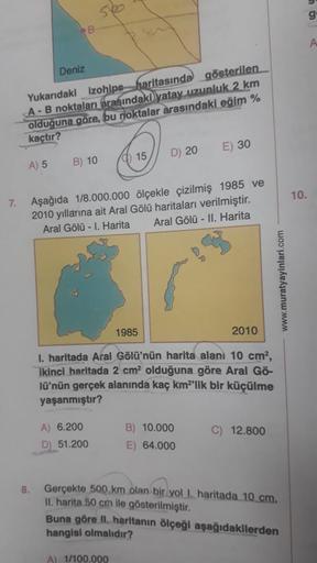 7.
Deniz
8.
B
Yukarıdaki izohips haritasında gösterilen
A-B noktaları arasındaki yatay uzunluk 2 km
olduğuna göre, bu noktalar arasındaki eğim %
kaçtır?
A) 5
B) 10
15
A) 6.200
D) 51.200
Aşağıda 1/8.000.000 ölçekle çizilmiş 1985 ve
2010 yıllarına ait Aral G