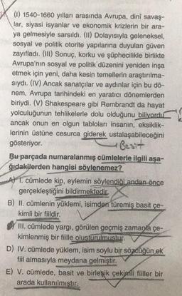 (1) 1540-1660 yılları arasında Avrupa, dinî savaş-
lar, siyasi isyanlar ve ekonomik krizlerin bir ara-
ya gelmesiyle sarsıldı. (II) Dolayısıyla geleneksel,
sosyal ve politik otorite yapılarına duyulan güven
zayıfladı. (III) Sonuç, korku ve şüphecilikle birlikte
Avrupa'nın sosyal ve politik düzenini yeniden inşa
etmek için yeni, daha kesin temellerin araştırılma-
sıydı. (IV) Ancak sanatçılar ve aydınlar için bu dö-
nem, Avrupa tarihindeki en yaratıcı dönemlerden
biriydi. (V) Shakespeare gibi Rembrandt da hayat
yolculuğunun tehlikelerle dolu olduğunu biliyordu
ancak onun en olgun tabloları insanın, eksiklik-
lerinin üstüne cesurca giderek ustalaşabileceğini
gösteriyor.
Besit
50
Bu parçada numaralanmış cümlelerle ilgili aşa-
ğıdakilerden hangisi söylenemez?
A) 1. cümlede kip, eylemin söylendiği andan önce
gerçekleştiğini bildirmektedir.
B) II. cümlenin yüklemi, isimden türemiş basit çe-
kimli bir fiildir.
III. cümlede yargı, görülen geçmiş zamanla çe-
kimlenmiş bir fiille olusturulmustur.
D) IV. cümlede yüklem, isim soylu bir sözcüğün ek
fiil almasıyla meydana gelmiştir.
E) V. cümlede, basit ve birleşik çekimli fiiller bir
arada kullanılmıştır.