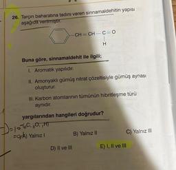 26. Tarçın baharatına tadını veren sinnamaldehitin yapısı
aşağıda verilmiştir.
CH=CH—C=0
Buna göre, sinnamaldehit ile ilgili;
1. Aromatik yapılıdır.
II. Amonyaklı gümüş nitrat çözeltisiyle gümüş aynası
oluşturur.
III. Karbon atomlarının tümünün hibritleşme türü
aynıdır.
) 2/0 -16C, 80, ₁H)
=O/A) Yalnız I
H
yargılarından hangileri doğrudur?
D) II ve III
B) Yalnız II
C) Yalnız III
E) I, II ve III