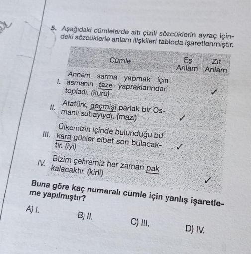 5. Aşağıdaki cümlelerde altı çizili sözcüklerin ayraç için-
deki sözcüklerle anlam ilişkileri tabloda işaretlenmiştir.
IV.
11.
Cümle
Annem sarma yapmak için
I. asmanın taze yapraklarından
topladı. (kuru)
Atatürk, geçmişi parlak bir Os-
manlı subayıydı. (ma