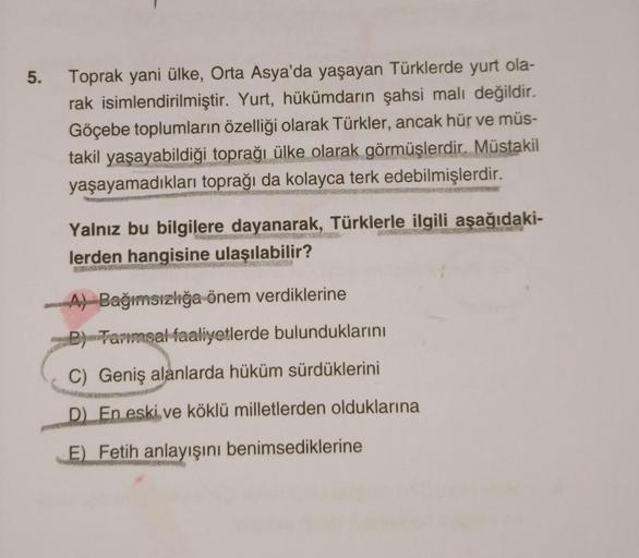 5. Toprak yani ülke, Orta Asya'da yaşayan Türklerde yurt ola-
rak isimlendirilmiştir. Yurt, hükümdarın şahsi malı değildir.
Göçebe toplumların özelliği olarak Türkler, ancak hür ve müs-
takil yaşayabildiği toprağı ülke olarak görmüşlerdir. Müstakil
yaşayam