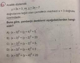 12 Analitik düzlemde
y = 2x + 3 ve y=2x-7
doğrularına teğet olan çemberin merkezi x = 3 doğrusu
üzerindedir.
Buna göre, çemberin denklemi aşağıdakilerden hangi-
sidir?
A) (x-3)² + (y + 4)² = 5,
B) (x-3)² + (y-2)² = 20
C) (x-3)² + (y-2)² = 5.
D) (x-3)² + (y-4)² = 5
E) (x-3)² + (y-4)² = 20