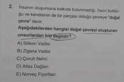 2.
İnsanın oluşumuna katkıda bulunmadığı, hazır buldu-
ğu ve kendisinin de bir parçası olduğu çevreye "doğal
çevre" denir.
Aşağıdakilerden hangisi doğal çevreyi oluşturan
unsurlardan biri değildir?
A) Silikon Vadisi
B) Zigana Vadisi
C) Çoruh Nehri
D) Atlas Dağları
E) Norveç Fiyortları