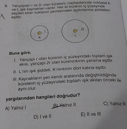 3.
Yarıçapları r ve 2r olan kürelerin merkezlerinde noktasal K
ve L ışık kaynakları vardır. Her iki kürenin iç yüzeyinde
seçilen birer noktanın çevresindeki aydınlanma şiddetleri
eşittir.
1
K
2r
Buna göre,
I. Yarıçapır olan kürenin iç yüzeyindeki toplam ışık
akısı, yarıçapı 2r olan küreninkinin yarısına eşittir.
II. L'nin ışık şiddeti, K'ninkinin dört katına eşittir.
III. Kaynakların yeri kendi aralarında değiştirildiğinde
kürelerin iç yüzeyindeki toplam ışık akıları önceki ile
aynı olur.
yargılarından hangileri doğrudur?
A) Yalnız I
B) Yalnız II
D) I ve II
E) II ve III
C) Yalnız III