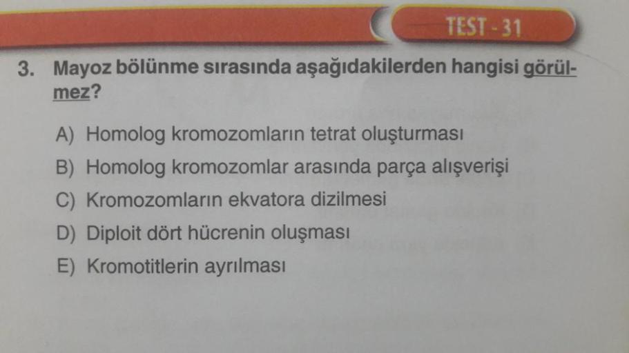 TEST-31
3. Mayoz bölünme sırasında aşağıdakilerden hangisi görül-
mez?
A) Homolog kromozomların tetrat oluşturması
B) Homolog kromozomlar arasında parça alışverişi
C) Kromozomların ekvatora dizilmesi
D) Diploit dört hücrenin oluşması
E) Kromotitlerin ayrıl