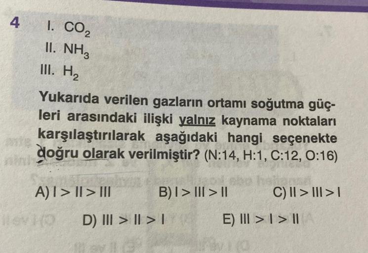 4
1. CO₂
II. NH3
III. H₂
Yukarıda verilen gazların ortamı soğutma güç-
leri arasındaki ilişki yalnız kaynama noktaları
karşılaştırılarak aşağıdaki hangi seçenekte
doğru olarak verilmiştir? (N:14, H:1, C:12, 0:16)
hytt
A)I> | > III
Hlev (0 D) III > | > |
B)