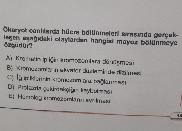 Ökaryot canlılarda hücre bölünmeleri sırasında gerçek-
leşen aşağıdaki olaylardan hangisi mayoz bölünmeye
özgüdür?
A) Kromatin ipliğin kromozomlara dönüşmesi
B) Kromozomların ekvator düzleminde dizilmesi
C) Iğ ipliklerinin kromozomlara bağlanması
D) Profaz