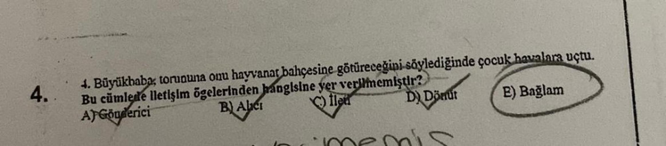 4.
4. Büyükhaba, torununa onu hayvanat bahçesine götüreceğini söylediğinde çocuk havalara uçtu.
Bu cümlede lletişim ögelerinden hangisine yer verilmemiştir?
E) Bağlam
fle
B) Abci
A) Gönderici
D) Dönüt