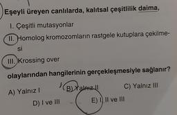 Eşeyli üreyen canlılarda, kalıtsal çeşitlilik daima,
1. Çeşitli mutasyonlar
II. Homolog kromozomların rastgele kutuplara çekilme-
si
III. Krossing over
olaylarından hangilerinin gerçekleşmesiyle sağlanır?
A) Yalnız I
B) Yalnız II
C) Yalnız III
D) I ve III
E) I II ve III