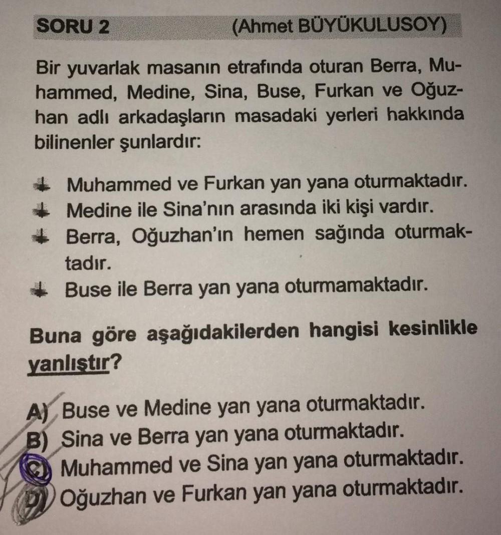 SORU 2
(Ahmet BÜYÜKULUSOY)
Bir yuvarlak masanın etrafında oturan Berra, Mu-
hammed, Medine, Sina, Buse, Furkan ve Oğuz-
han adlı arkadaşların masadaki yerleri hakkında
bilinenler şunlardır:
Muhammed ve Furkan yan yana oturmaktadır.
Medine ile Sina'nın aras