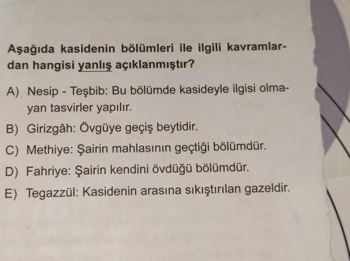 Aşağıda kasidenin bölümleri ile ilgili kavramlar-
dan hangisi yanlış açıklanmıştır?
A) Nesip - Teşbib: Bu bölümde kasideyle ilgisi olma-
yan tasvirler yapılır.
B) Girizgâh: Övgüye geçiş beytidir.
C) Methiye: Şairin mahlasının geçtiği bölümdür.
D) Fahriye: