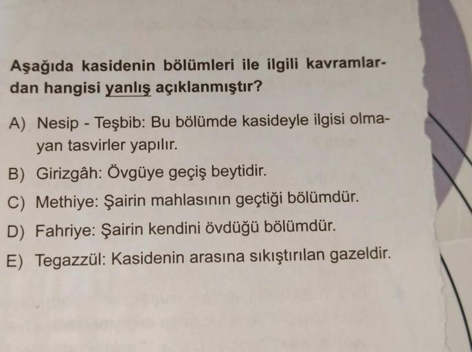 Aşağıda kasidenin bölümleri ile ilgili kavramlar-
dan hangisi yanlış açıklanmıştır?
A) Nesip - Teşbib: Bu bölümde kasideyle ilgisi olma-
yan tasvirler yapılır.
B) Girizgâh: Övgüye geçiş beytidir.
C) Methiye: Şairin mahlasının geçtiği bölümdür.
D) Fahriye: 