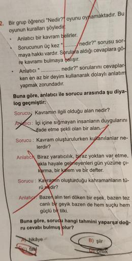 2. Bir grup öğrenci "Nedir?" oyunu oynamaktadır. Bu
oyunun kuralları şöyledir:
Anlatıcı bir kavram belirler.
•
·
Sorucunun üç kez "
nedir?" sorusu sor-
maya hakkı vardır. Sorulara aldığı cevaplara gö
re kavramı bulmaya çalışır.
Anlatıcı "
nedir?" soruların