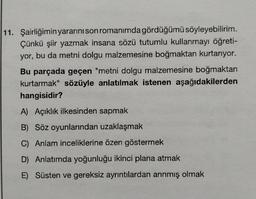 11. Şairliğimin yararını son romanımda gördüğümü söyleyebilirim.
Çünkü şiir yazmak insana sözü tutumlu kullanmayı öğreti-
yor, bu da metni dolgu malzemesine boğmaktan kurtarıyor.
Bu parçada geçen "metni dolgu malzemesine boğmaktan
kurtarmak" sözüyle anlatılmak istenen aşağıdakilerden
hangisidir?
A) Açıklık ilkesinden sapmak
B) Söz oyunlarından uzaklaşmak
C) Anlam inceliklerine özen göstermek
D) Anlatımda yoğunluğu ikinci plana atmak
E) Süsten ve gereksiz ayrıntılardan arınmış olmak