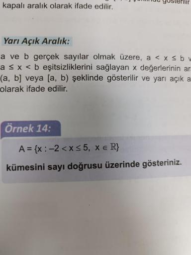 kapalı aralık olarak ifade edilir.
gösterilir
Yarı Açık Aralık:
a ve b gerçek sayılar olmak üzere, a < x≤ b w
a ≤ x < b eşitsizliklerini sağlayan x değerlerinin ara
(a, b] veya [a, b) şeklinde gösterilir ve yarı açık a
olarak ifade edilir.
Örnek 14:
A = {x