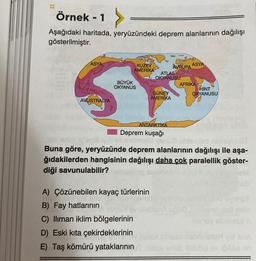 Örnek - 1 >
Aşağıdaki haritada, yeryüzündeki deprem alanlarının dağılışı
gösterilmiştir.
ASYA
AVUSTRALYA
KUZEY
AMERIKA
BÜYÜK
OKYANUS
ATLAS
OKYANUSU
GÜNEY
AMERIKA
ANTARKTIKA
Deprem kuşağı
A) Çözünebilen kayaç türlerinin
B) Fay hatlarının
C) lliman iklim bölgelerinin
D) Eski kıta çekirdeklerinin
E) Taş kömürü yataklarının
AVRUPA
ASYA
AFRIKA
HINT
OKYANUSU
yol all soms
Buna göre, yeryüzünde deprem alanlarının dağılışı ile aşa-
ğıdakilerden hangisinin dağılışı daha çok paralellik göster-
diği savunulabilir?
arish hubbla