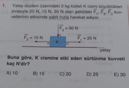 1.
Yatay düzlem üzerindeki 2 kg kütleli K cismi büyüklükleri
sırasıyla 20 N, 10 N, 30 N olan şekildeki F₁, F₂, F₂ kuv-
vetlerinin etkisinde sabit hızla hareket ediyor.
2'
3
F₁ = 10 N
D K
B) 15
= 30 N
3
= 20 N
C) 20
Buna göre, K cismine etki eden sürtünme kuvveti
kaç N'dir?
A) 10
....
D) 25
yatay
BY (A
E) 30