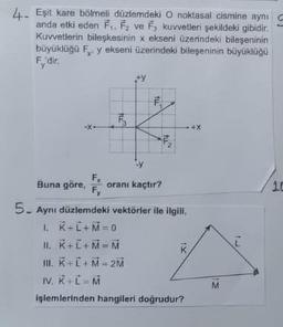 4. Eşit kare bölmeli düzlemdeki O noktasal cismine aynı
anda etki eden F₁, F₂ ve F, kuvvetleri şekildeki gibidir.
Kuvvetlerin bileşkesinin x ekseni üzerindeki bileşeninin
büyüklüğü F, y ekseni üzerindeki bileşeninin büyüklüğü
Fy'dir.
6
+y
fu
103
2
F₁
Buna göre, oranı kaçtır?
Fy
5. Aynı düzlemdeki vektörler ile ilgili,
1. K+L+M=0
II. K+L+M=M
IX
III. K+L+M=2M
IV. K+L = M
işlemlerinden hangileri doğrudur?
M
10