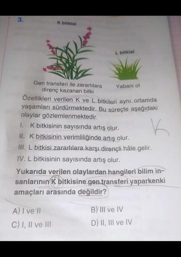 3.
K bitkisi
Gen transferi ile zararlılara
direnç kazanan bitki
L bitkisi
Yabani ot
Özellikleri verilen K ve L bitkileri aynı ortamda
yaşamları sürdürmektedir. Bu süreçte aşağıdaki
olaylar gözlemlenmektedir.
1. K bitkisinin sayısında artış olur.
K
A) I ve 