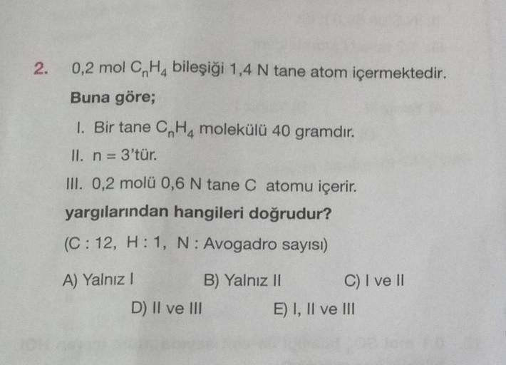 2.
0,2 mol CH4 bileşiği 1,4 N tane atom içermektedir.
Buna göre;
1. Bir tane CH4 molekülü 40 gramdır.
II. n = 3'tür.
III. 0,2 molü 0,6 N tane C atomu içerir.
yargılarından hangileri doğrudur?
(C: 12, H: 1, N: Avogadro sayısı)
A) Yalnız I
D) II ve III
B) Ya