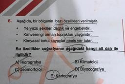 6. Aşağıda, bir bölgenin bazı özellikleri verilmiştir.
Yeryüzü şekilleri dağlık ve engebelidir.
Kahverengi orman toprakları yaygındır.
Kimyasal tortul kayaçlar geniş yer tutar.
Bu özellikler coğrafyanın aşağıdaki hangi alt dalı ile
ilgilidir?
●
A) Hidrografya
C) Jeomorfoloji
B) Klimatoloji
D) Biyocoğrafya
E) Kartografya