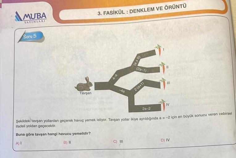 MUBA
YAYINLARI
Soru 5
Tavşan
3. FASİKÜL: DENKLEM VE ÖRÜNTÜ
4-a
-4a
(2a-1)
C) III
2-(a+1)
|||
IV
2a-2
Şekildeki tavşan yollardan geçerek havuç yemek istiyor. Tavşan yollar ikiye ayrıldığında a=-2 için en büyük sonucu veren cebirsel
ifadeli yoldan geçecektir