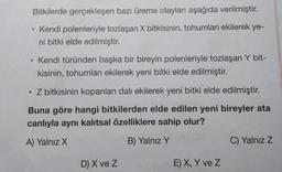 Bitkilerde gerçekleşen bazı üreme olayları aşağıda verilmiştir.
Kendi polenleriyle tozlaşan X bitkisinin, tohumları ekilerek ye-
ni bitki elde edilmiştir.
●
Kendi türünden başka bir bireyin polenleriyle tozlaşan Y bit-
kisinin, tohumları ekilerek yeni bitki elde edilmiştir.
Z bitkisinin koparılan dalı ekilerek yeni bitki elde edilmiştir.
Buna göre hangi bitkilerden elde edilen yeni bireyler ata
canlıyla aynı kalıtsal özelliklere sahip olur?
A) Yalnız X
B) Yalnız Y
D) X ve Z
E) X, Y ve Z
C) Yalnız Z