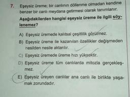 7.
Eşeysiz üreme; bir canlının döllenme olmadan kendine
benzer bir canlı meydana getirmesi olarak tanımlanır.
Aşağıdakilerden hangisi eşeysiz üreme ile ilgili söy-
lenemez?
A) Eşeysiz üremede kalıtsal çeşitlilik görülmez.
B) Eşeysiz üreme ile kazanılan özellikler değişmeden
nesilden nesile aktarılır.
C) Eşeysiz üremede üreme hızı yüksektir.
D) Eşeysiz üreme tüm canlılarda mitozla gerçekleş-
mez.
E) Eşeysiz üreyen canlılar ana canlı ile birlikte yaşa-
mak zorundadır.