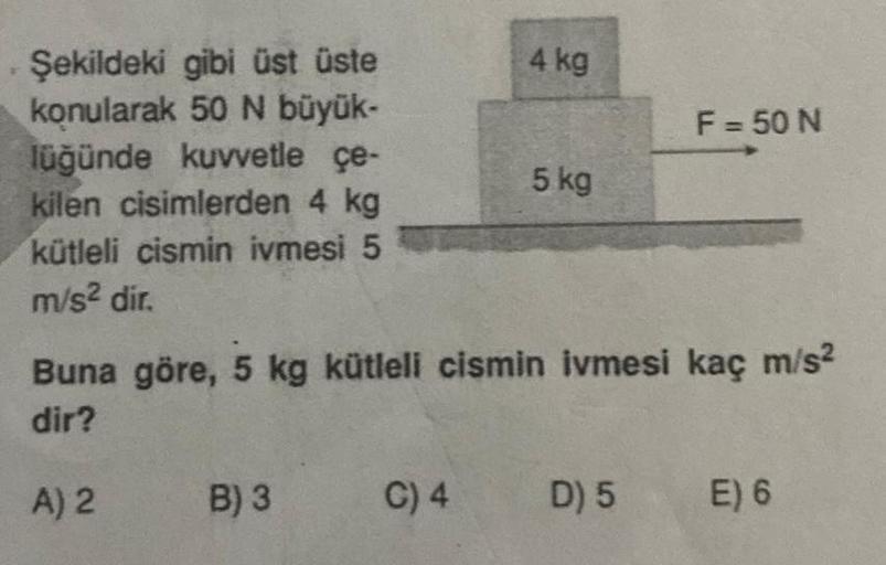 Şekildeki gibi üst üste
konularak 50 N büyük-
lüğünde kuvvetle çe-
kilen cisimlerden 4 kg
kütleli cismin ivmesi 5
m/s² dir.
A) 2
B) 3
4 kg
Buna göre, 5 kg kütleli cismin ivmesi kaç m/s²
dir?
C) 4
5 kg
F = 50 N
D) 5
E) 6