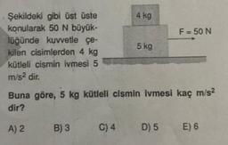 Şekildeki gibi üst üste
konularak 50 N büyük-
lüğünde kuvvetle çe-
kilen cisimlerden 4 kg
kütleli cismin ivmesi 5
m/s² dir.
A) 2
B) 3
4 kg
Buna göre, 5 kg kütleli cismin ivmesi kaç m/s²
dir?
C) 4
5 kg
F = 50 N
D) 5
E) 6