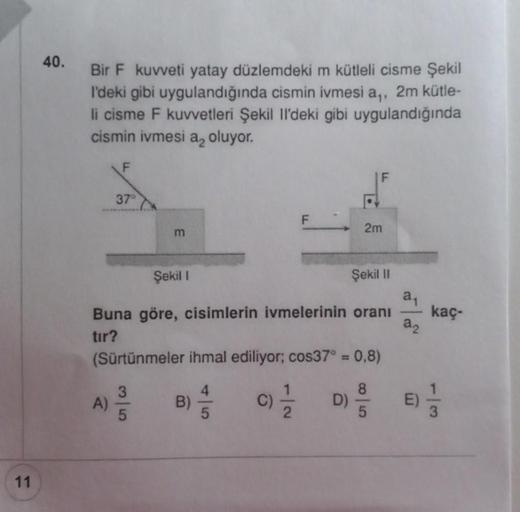11
40.
Bir F kuvveti yatay düzlemdeki m kütleli cisme Şekil
l'deki gibi uygulandığında cismin ivmesi a,, 2m kütle-
li cisme F kuvvetleri Şekil Il'deki gibi uygulandığında
cismin ivmesi a oluyor.
F
37°
A)
m
2m
Şekil I
Buna göre, cisimlerin ivmelerinin oranı