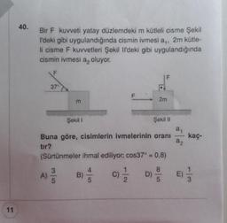 11
40.
Bir F kuvveti yatay düzlemdeki m kütleli cisme Şekil
l'deki gibi uygulandığında cismin ivmesi a,, 2m kütle-
li cisme F kuvvetleri Şekil Il'deki gibi uygulandığında
cismin ivmesi a oluyor.
F
37°
A)
m
2m
Şekil I
Buna göre, cisimlerin ivmelerinin oranı
tır?
Şekil II
(Sürtünmeler ihmal ediliyor; cos37° = 0,8)
46
1/1/12
5
B)
a₁
a₂
D) 85 E)
kaç-
113