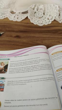 Olma Olasılığı
en Öğrenmeliyiz?
Z?
Olası Durumları Belirleme
Olasılık, bir olayın olma ihtimalini analiz etmek için kullanılır.
Uzmanlar, bir çok alanda olasılıktan yararlanarak işlerini yapmaktadır. Orne
sigorta uzmaninin hayat sigortası masraflarını ödemek için bir insanın
yaşayacağı ihtimalini de göz önünde bulundurması gerekir.
Bir hava tahmincisinin %60 olasılıkla kar yağacağını tahmin etmesi, tip alanin
bir araştırmacının belli bir diyet programi uygulayan insanlarda kalp hastal
yakalanma olasılığının yüksek olduğunu tahmin etmesi, yatırımcıların belli
senetlerinin risklerini hesaplaması gibi bir çok alanda olasılık kullanılmaktadır.
Birlikte Yanalım 2
Yandaki nesnelerden
yapabileceğini bula
Masanın üzerindek
olup 5 farklı olası
Selçuk Bey ve eşi, yandaki resimde görülen araçlardan birini almak istemektes
Selçuk Bey ve eşinin kırmızı renk araba alma olayındaki olası durumları nasıl bu
biliriz? Düşününüz ve açıklayınız.
Birlikte
içinde 4 k
sayısını b
Havaya atılan bir madeni paranın üst yüzüne gelebilecek olası durumları be
lirleyelim.
Paranın üst yüzüne gelebilecek olası durumlar tura veya yazıdır.
Torbada
Bu nec