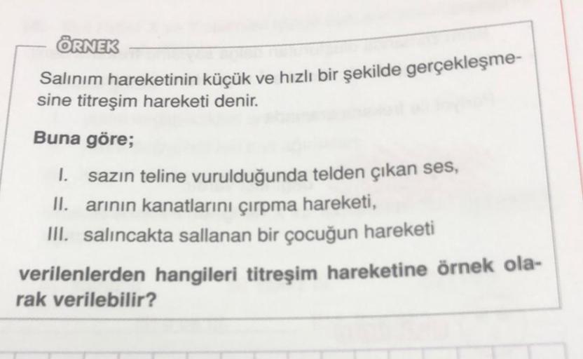 ÖRNEK
Salınım hareketinin küçük ve hızlı bir şekilde gerçekleşme-
sine titreşim hareketi denir.
Buna göre;
1. sazın teline vurulduğunda telden çıkan ses,
II. arının kanatlarını çırpma hareketi,
III. salıncakta sallanan bir çocuğun hareketi
verilenlerden ha