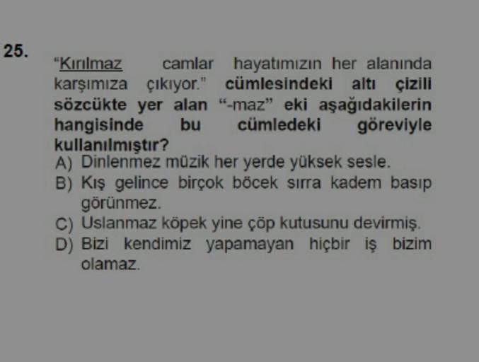 25.
"Kırılmaz
camlar
hayatımızın her alanında
karşımıza çıkıyor." cümlesindeki altı çizili
sözcükte yer alan "-maz" eki aşağıdakilerin
hangisinde
cümledeki
bu
göreviyle
kullanılmıştır?
A) Dinlenmez müzik her yerde yüksek sesle.
B) Kış gelince birçok böcek