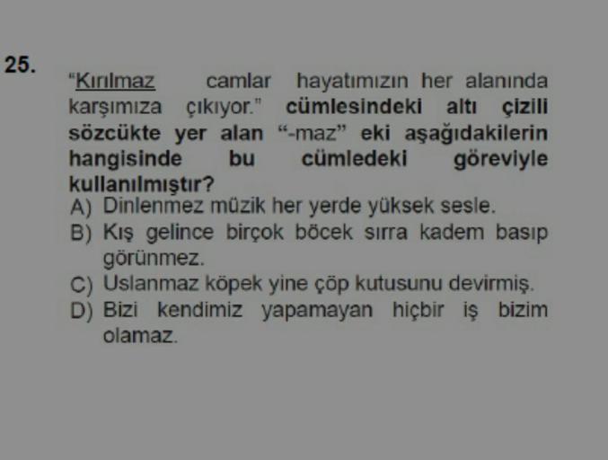 25.
"Kırılmaz
camlar
hayatımızın her alanında
karşımıza çıkıyor." cümlesindeki altı çizili
sözcükte yer alan "-maz" eki aşağıdakilerin
hangisinde
cümledeki
bu
göreviyle
kullanılmıştır?
A) Dinlenmez müzik her yerde yüksek sesle.
B) Kış gelince birçok böcek 