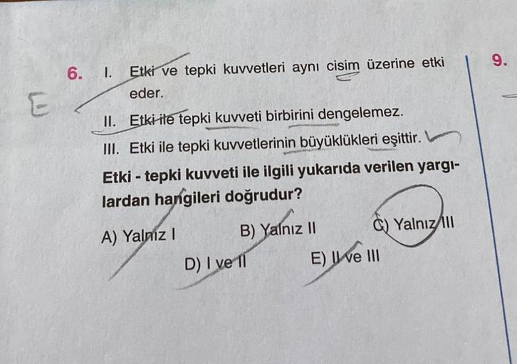6.
I. Etki ve tepki kuvvetleri aynı cisim üzerine etki
eder.
II. Etki ile tepki kuvveti birbirini dengelemez.
III. Etki ile tepki kuvvetlerinin büyüklükleri eşittir.
Etki - tepki kuvveti ile ilgili yukarıda verilen yargı-
lardan hangileri doğrudur?
A) Yaln