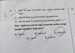 6.
I. Etki ve tepki kuvvetleri aynı cisim üzerine etki
eder.
II. Etki ile tepki kuvveti birbirini dengelemez.
III. Etki ile tepki kuvvetlerinin büyüklükleri eşittir.
Etki - tepki kuvveti ile ilgili yukarıda verilen yargı-
lardan hangileri doğrudur?
A) Yalnız I
B) Yalnız II
D) I ve 11
E) I ve III
Yalnız III
9.