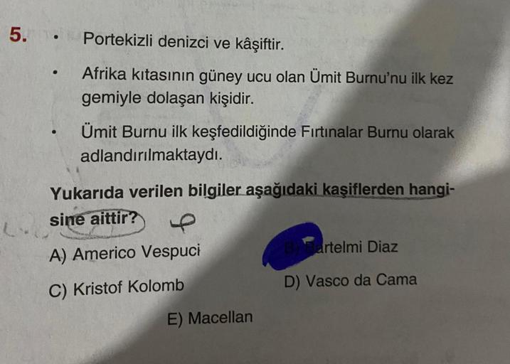 5. . Portekizli denizci ve kâşiftir.
L
●
Afrika kıtasının güney ucu olan Ümit Burnu'nu ilk kez
gemiyle dolaşan kişidir.
Ümit Burnu ilk keşfedildiğinde Fırtınalar Burnu olarak
adlandırılmaktaydı.
Yukarıda verilen bilgiler aşağıdaki kaşiflerden hangi-
sine a